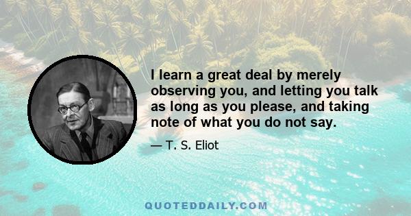 I learn a great deal by merely observing you, and letting you talk as long as you please, and taking note of what you do not say.