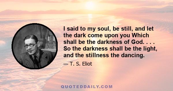 I said to my soul, be still, and let the dark come upon you Which shall be the darkness of God. . . . So the darkness shall be the light, and the stillness the dancing.