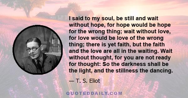 I said to my soul, be still and wait without hope, for hope would be hope for the wrong thing; wait without love, for love would be love of the wrong thing; there is yet faith, but the faith and the love are all in the