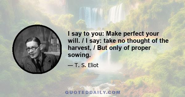 I say to you: Make perfect your will. / I say: take no thought of the harvest, / But only of proper sowing.