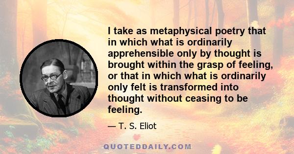 I take as metaphysical poetry that in which what is ordinarily apprehensible only by thought is brought within the grasp of feeling, or that in which what is ordinarily only felt is transformed into thought without