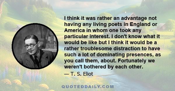 I think it was rather an advantage not having any living poets in England or America in whom one took any particular interest. I don't know what it would be like but I think it would be a rather troublesome distraction