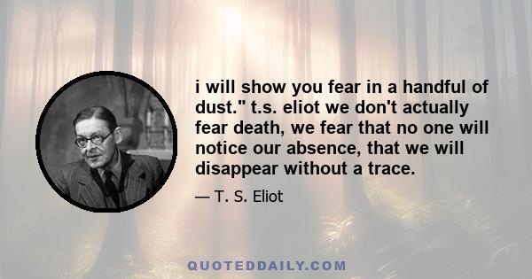 i will show you fear in a handful of dust. t.s. eliot we don't actually fear death, we fear that no one will notice our absence, that we will disappear without a trace.