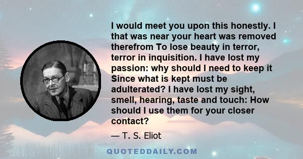 I would meet you upon this honestly. I that was near your heart was removed therefrom To lose beauty in terror, terror in inquisition. I have lost my passion: why should I need to keep it Since what is kept must be