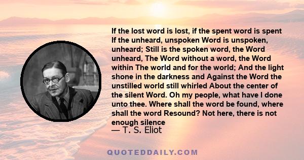 If the lost word is lost, if the spent word is spent If the unheard, unspoken Word is unspoken, unheard; Still is the spoken word, the Word unheard, The Word without a word, the Word within The world and for the world;