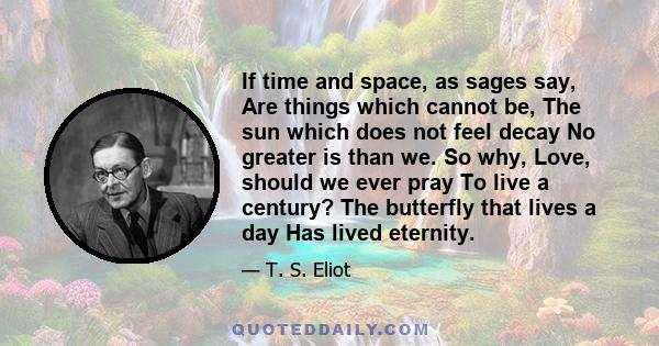 If time and space, as sages say, Are things which cannot be, The sun which does not feel decay No greater is than we. So why, Love, should we ever pray To live a century? The butterfly that lives a day Has lived