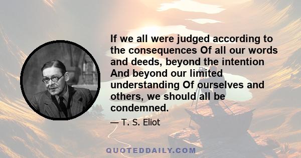 If we all were judged according to the consequences Of all our words and deeds, beyond the intention And beyond our limited understanding Of ourselves and others, we should all be condemned.