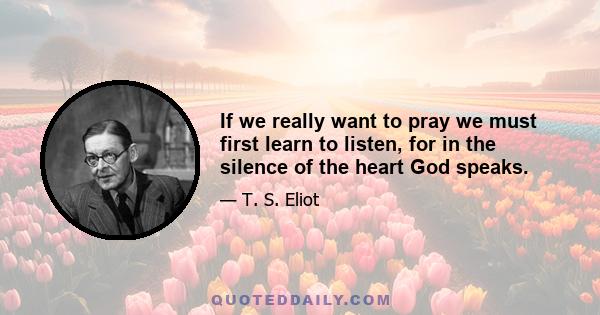 If we really want to pray we must first learn to listen, for in the silence of the heart God speaks.