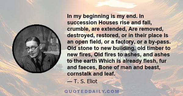 In my beginning is my end. In succession Houses rise and fall, crumble, are extended, Are removed, destroyed, restored, or in their place Is an open field, or a factory, or a by-pass. Old stone to new building, old