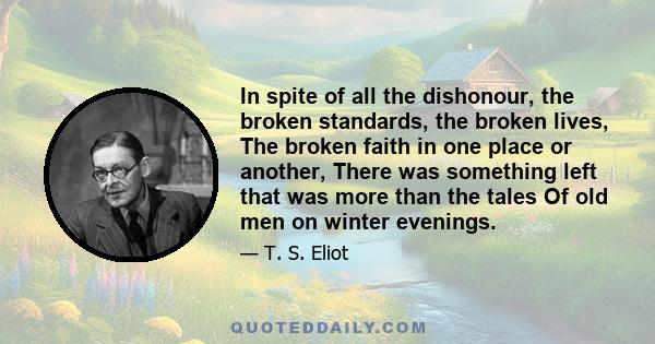 In spite of all the dishonour, the broken standards, the broken lives, The broken faith in one place or another, There was something left that was more than the tales Of old men on winter evenings.