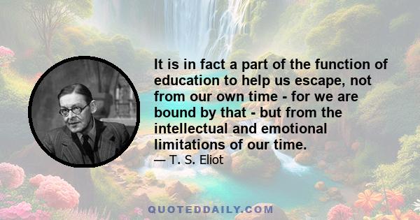 It is in fact a part of the function of education to help us escape, not from our own time - for we are bound by that - but from the intellectual and emotional limitations of our time.