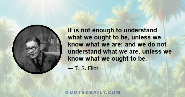 It is not enough to understand what we ought to be, unless we know what we are; and we do not understand what we are, unless we know what we ought to be.