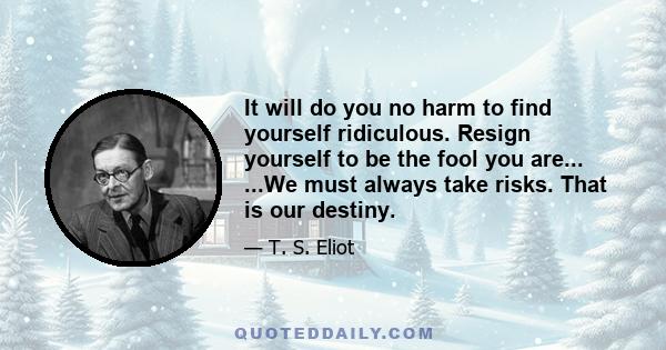 It will do you no harm to find yourself ridiculous. Resign yourself to be the fool you are... ...We must always take risks. That is our destiny.