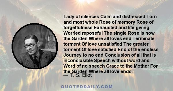 Lady of silences Calm and distressed Torn and most whole Rose of memory Rose of forgetfulness Exhausted and life-giving Worried reposeful The single Rose Is now the Garden Where all loves end Terminate torment Of love