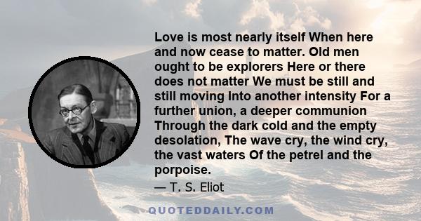 Love is most nearly itself When here and now cease to matter. Old men ought to be explorers Here or there does not matter We must be still and still moving Into another intensity For a further union, a deeper communion