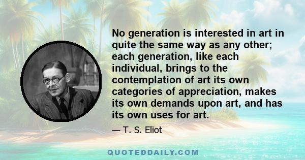 No generation is interested in art in quite the same way as any other; each generation, like each individual, brings to the contemplation of art its own categories of appreciation, makes its own demands upon art, and