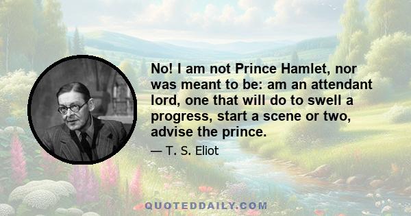 No! I am not Prince Hamlet, nor was meant to be; Am an attendant lord, one that will do To swell a progress, start a scene or two, Advise the prince; no doubt, an easy tool, Deferential, glad to be of use, Politic,