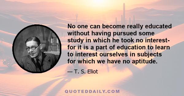 No one can become really educated without having pursued some study in which he took no interest- for it is a part of education to learn to interest ourselves in subjects for which we have no aptitude.