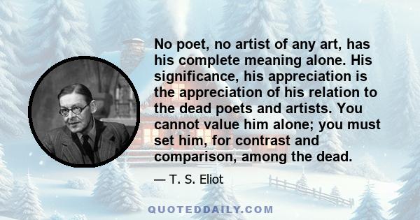 No poet, no artist of any art, has his complete meaning alone. His significance, his appreciation is the appreciation of his relation to the dead poets and artists. You cannot value him alone; you must set him, for