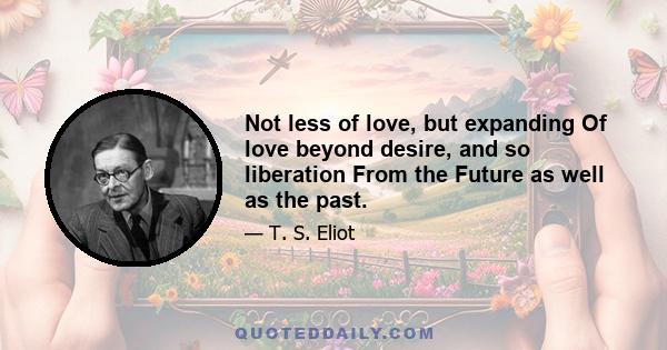 Not less of love, but expanding Of love beyond desire, and so liberation From the Future as well as the past.