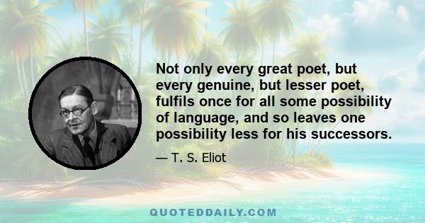 Not only every great poet, but every genuine, but lesser poet, fulfils once for all some possibility of language, and so leaves one possibility less for his successors.