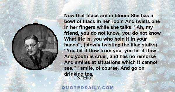 Now that lilacs are in bloom She has a bowl of lilacs in her room And twists one in her fingers while she talks. Ah, my friend, you do not know, you do not know What life is, you who hold it in your hands; (slowly