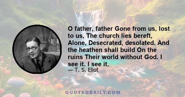 O father, father Gone from us, lost to us, The church lies bereft, Alone, Desecrated, desolated. And the heathen shall build On the ruins Their world without God. I see it. I see it.