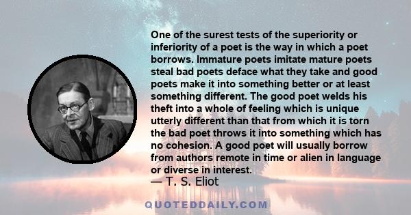 One of the surest tests of the superiority or inferiority of a poet is the way in which a poet borrows. Immature poets imitate mature poets steal bad poets deface what they take and good poets make it into something