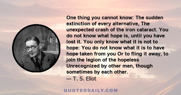 One thing you cannot know: The sudden extinction of every alternative, The unexpected crash of the iron cataract. You do not know what hope is, until you have lost it. You only know what it is not to hope: You do not