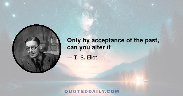 Only by acceptance of the past, can you alter it