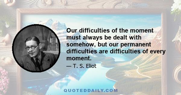 Our difficulties of the moment must always be dealt with somehow, but our permanent difficulties are difficulties of every moment.