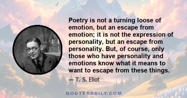 Poetry is not a turning loose of emotion, but an escape from emotion; it is not the expression of personality, but an escape from personality. But, of course, only those who have personality and emotions know what it