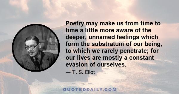 Poetry may make us from time to time a little more aware of the deeper, unnamed feelings which form the substratum of our being, to which we rarely penetrate; for our lives are mostly a constant evasion of ourselves.