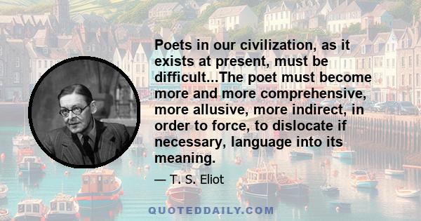 Poets in our civilization, as it exists at present, must be difficult...The poet must become more and more comprehensive, more allusive, more indirect, in order to force, to dislocate if necessary, language into its