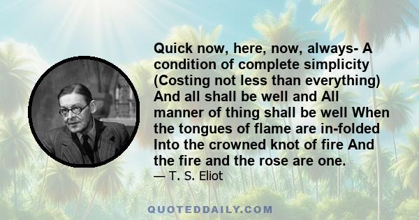 Quick now, here, now, always- A condition of complete simplicity (Costing not less than everything) And all shall be well and All manner of thing shall be well When the tongues of flame are in-folded Into the crowned