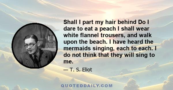 Shall I part my hair behind Do I dare to eat a peach I shall wear white flannel trousers, and walk upon the beach. I have heard the mermaids singing, each to each. I do not think that they will sing to me.