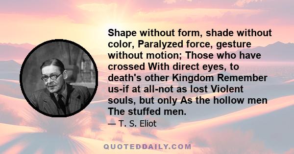 Shape without form, shade without color, Paralyzed force, gesture without motion; Those who have crossed With direct eyes, to death's other Kingdom Remember us-if at all-not as lost Violent souls, but only As the hollow 