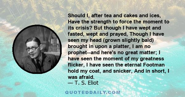 Should I, after tea and cakes and ices, Have the strength to force the moment to its crisis? But though I have wept and fasted, wept and prayed, Though I have seen my head (grown slightly bald) brought in upon a