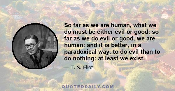 So far as we are human, what we do must be either evil or good: so far as we do evil or good, we are human: and it is better, in a paradoxical way, to do evil than to do nothing: at least we exist.