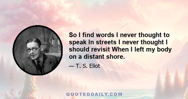 So I find words I never thought to speak In streets I never thought I should revisit When I left my body on a distant shore.