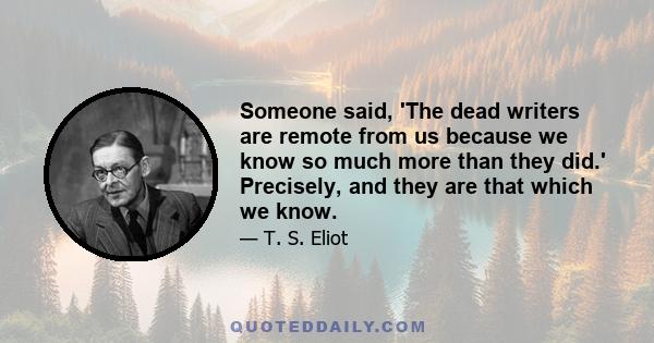 Someone said, 'The dead writers are remote from us because we know so much more than they did.' Precisely, and they are that which we know.