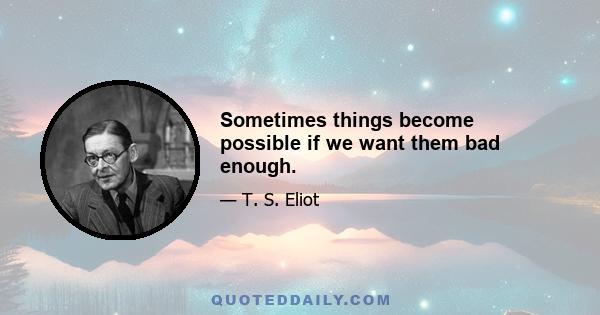 Sometimes things become possible if we want them bad enough.