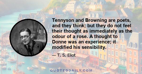 Tennyson and Browning are poets, and they think; but they do not feel their thought as immediately as the odour of a rose. A thought to Donne was an experience; it modified his sensibility.