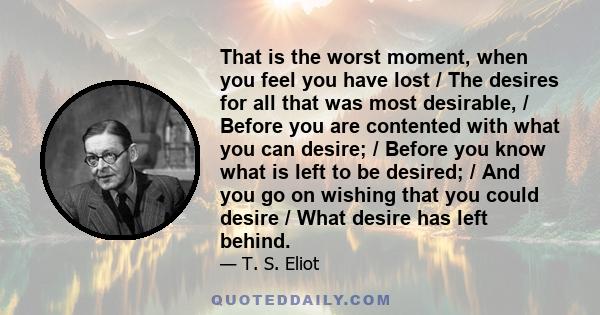 That is the worst moment, when you feel you have lost / The desires for all that was most desirable, / Before you are contented with what you can desire; / Before you know what is left to be desired; / And you go on