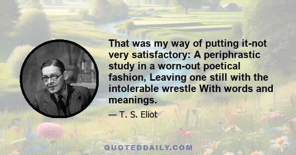 That was my way of putting it-not very satisfactory: A periphrastic study in a worn-out poetical fashion, Leaving one still with the intolerable wrestle With words and meanings.