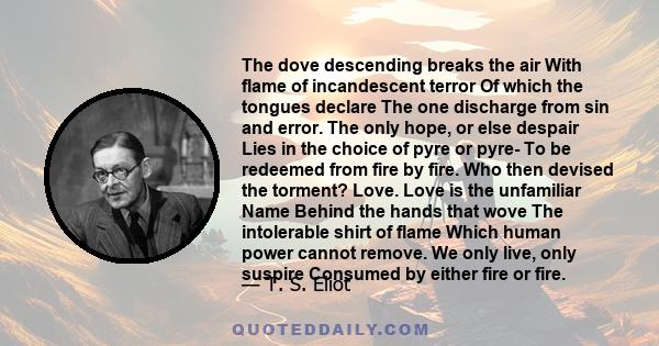 The dove descending breaks the air With flame of incandescent terror Of which the tongues declare The one discharge from sin and error. The only hope, or else despair Lies in the choice of pyre or pyre- To be redeemed