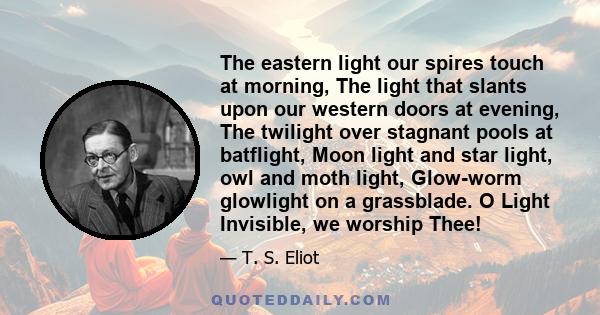 The eastern light our spires touch at morning, The light that slants upon our western doors at evening, The twilight over stagnant pools at batflight, Moon light and star light, owl and moth light, Glow-worm glowlight