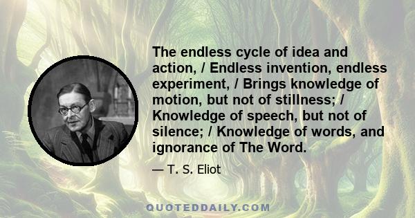 The endless cycle of idea and action, / Endless invention, endless experiment, / Brings knowledge of motion, but not of stillness; / Knowledge of speech, but not of silence; / Knowledge of words, and ignorance of The