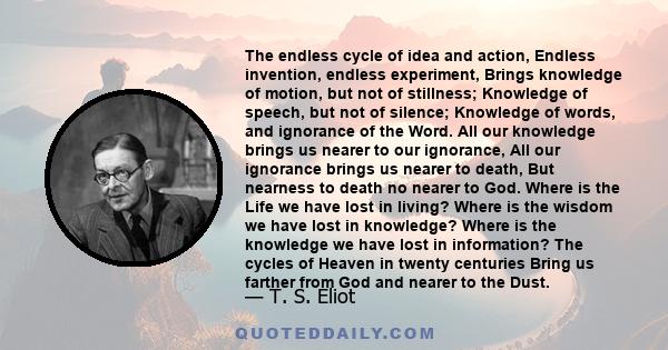 The endless cycle of idea and action, Endless invention, endless experiment, Brings knowledge of motion, but not of stillness; Knowledge of speech, but not of silence; Knowledge of words, and ignorance of the Word. All