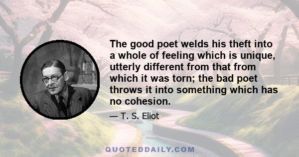 The good poet welds his theft into a whole of feeling which is unique, utterly different from that from which it was torn; the bad poet throws it into something which has no cohesion.